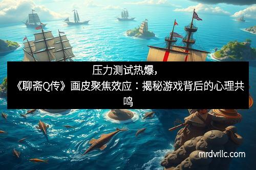 压力测试热爆，《聊斋Q传》画皮聚焦效应：揭秘游戏背后的心理共鸣